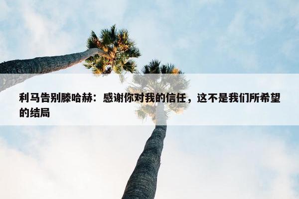 利马告别滕哈赫：感谢你对我的信任，这不是我们所希望的结局