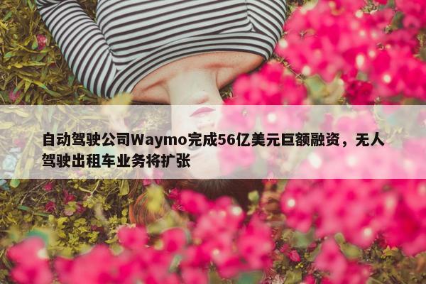 自动驾驶公司Waymo完成56亿美元巨额融资，无人驾驶出租车业务将扩张