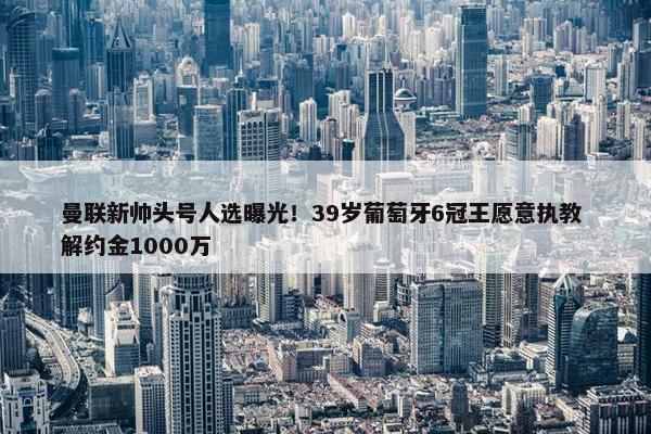 曼联新帅头号人选曝光！39岁葡萄牙6冠王愿意执教 解约金1000万