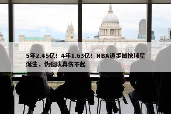 5年2.45亿！4年1.63亿！NBA退步最快球星诞生，伪强队真伤不起