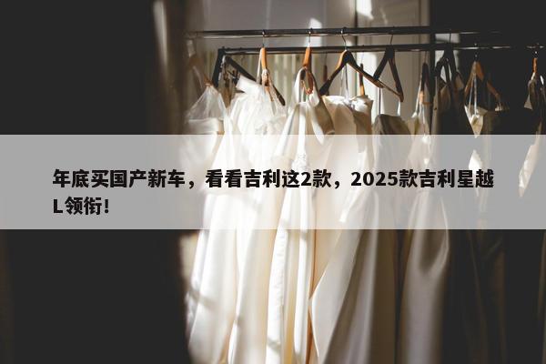 年底买国产新车，看看吉利这2款，2025款吉利星越L领衔！