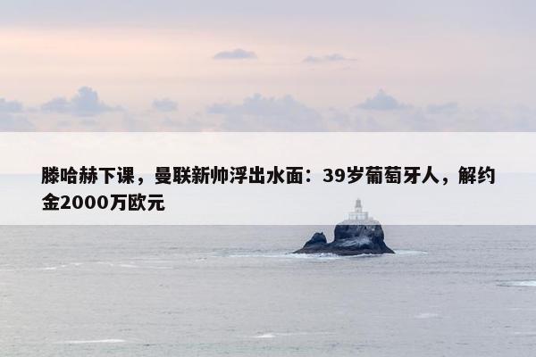 滕哈赫下课，曼联新帅浮出水面：39岁葡萄牙人，解约金2000万欧元