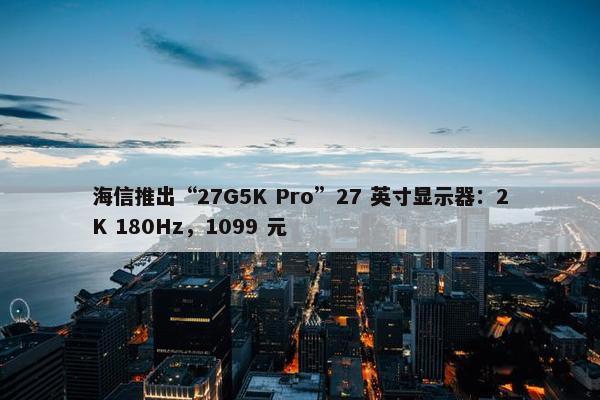 海信推出“27G5K Pro”27 英寸显示器：2K 180Hz，1099 元