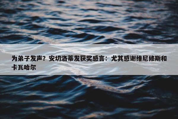 为弟子发声？安切洛蒂发获奖感言：尤其感谢维尼修斯和卡瓦哈尔