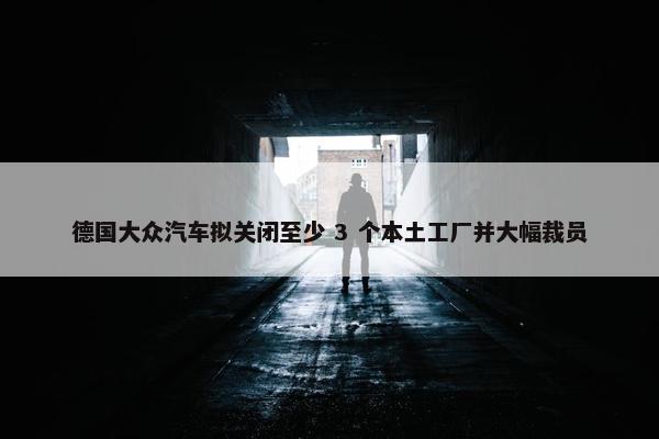 德国大众汽车拟关闭至少 3 个本土工厂并大幅裁员