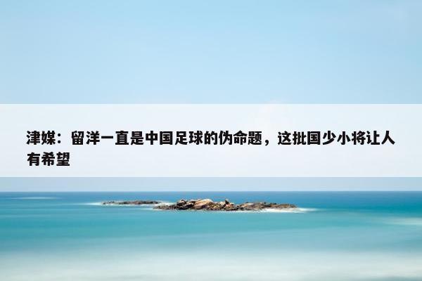 津媒：留洋一直是中国足球的伪命题，这批国少小将让人有希望