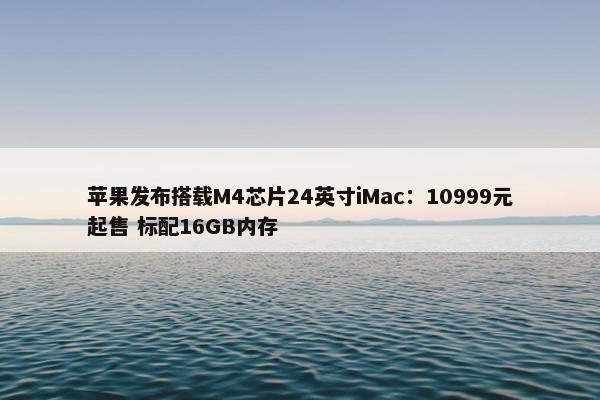 苹果发布搭载M4芯片24英寸iMac：10999元起售 标配16GB内存