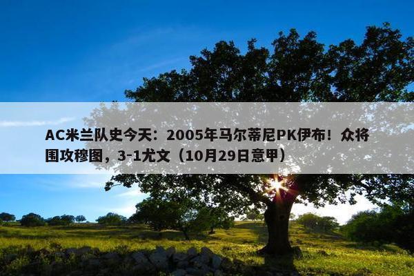 AC米兰队史今天：2005年马尔蒂尼PK伊布！众将围攻穆图，3-1尤文（10月29日意甲）