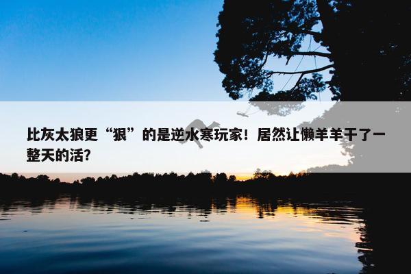 比灰太狼更“狠”的是逆水寒玩家！居然让懒羊羊干了一整天的活？