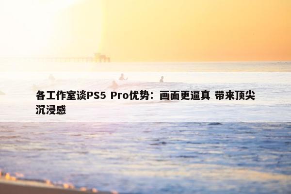 各工作室谈PS5 Pro优势：画面更逼真 带来顶尖沉浸感