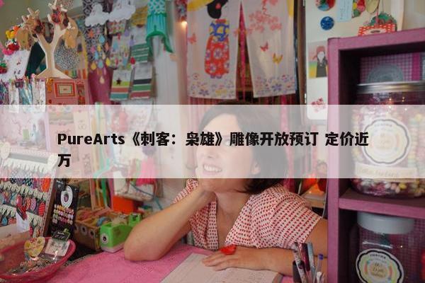 PureArts《刺客：枭雄》雕像开放预订 定价近万