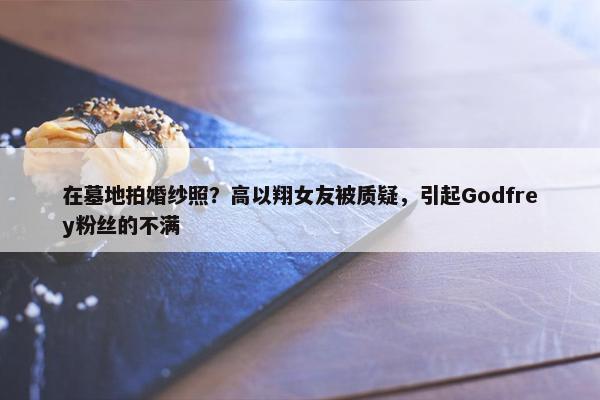 在墓地拍婚纱照？高以翔女友被质疑，引起Godfrey粉丝的不满