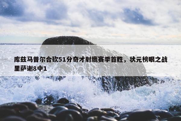 库兹马普尔合砍51分奇才射鹰赛季首胜，状元榜眼之战里萨谢8中1