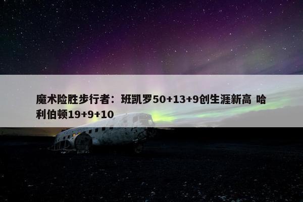 魔术险胜步行者：班凯罗50+13+9创生涯新高 哈利伯顿19+9+10