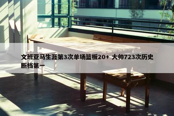 文班亚马生涯第3次单场篮板20+ 大帅723次历史断档第一