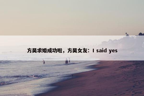 方昊求婚成功啦，方昊女友：I said yes