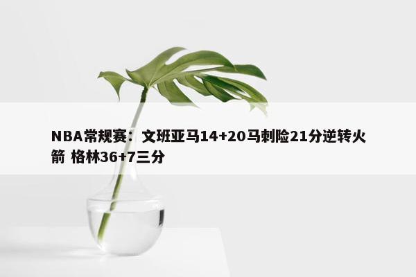 NBA常规赛：文班亚马14+20马刺险21分逆转火箭 格林36+7三分