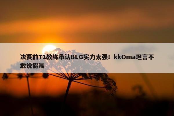 决赛前T1教练承认BLG实力太强！kkOma坦言不敢说能赢