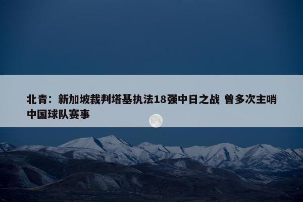 北青：新加坡裁判塔基执法18强中日之战 曾多次主哨中国球队赛事