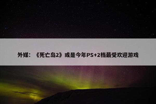 外媒：《死亡岛2》或是今年PS+2档最受欢迎游戏