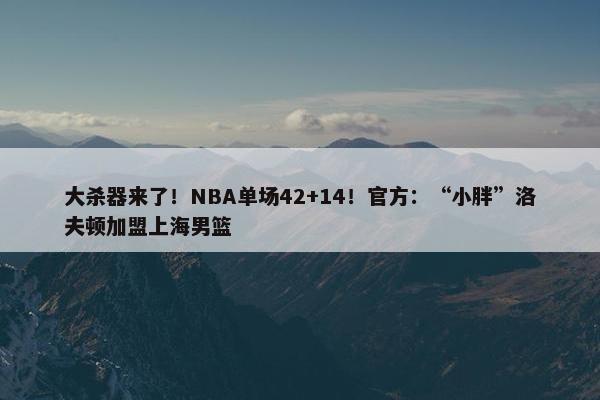 大杀器来了！NBA单场42+14！官方：“小胖”洛夫顿加盟上海男篮