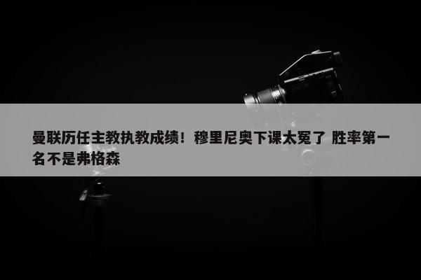 曼联历任主教执教成绩！穆里尼奥下课太冤了 胜率第一名不是弗格森