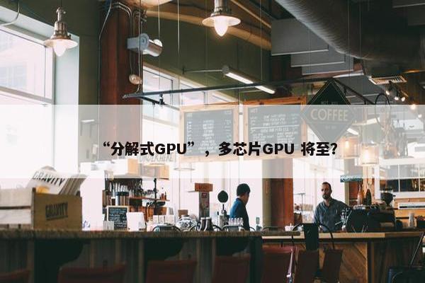 “分解式GPU”，多芯片GPU 将至？