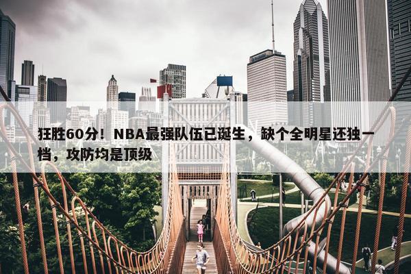 狂胜60分！NBA最强队伍已诞生，缺个全明星还独一档，攻防均是顶级