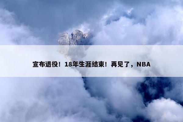 宣布退役！18年生涯结束！再见了，NBA