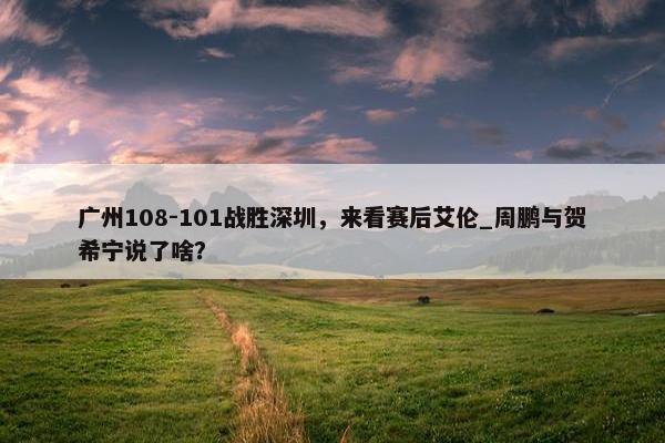 广州108-101战胜深圳，来看赛后艾伦_周鹏与贺希宁说了啥？