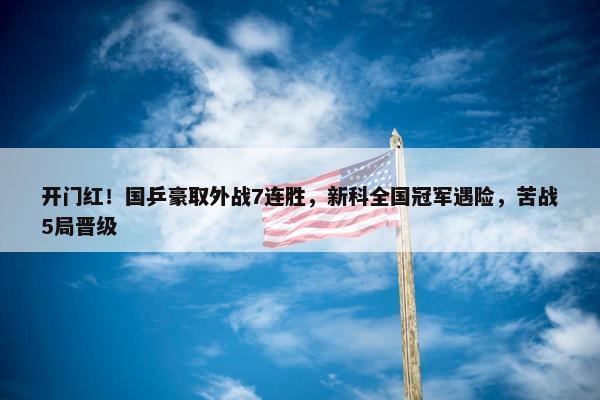 开门红！国乒豪取外战7连胜，新科全国冠军遇险，苦战5局晋级