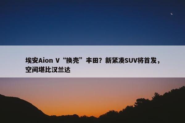 埃安Aion V“换壳”丰田？新紧凑SUV将首发，空间堪比汉兰达