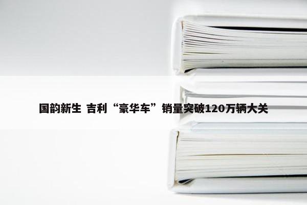 国韵新生 吉利“豪华车”销量突破120万辆大关