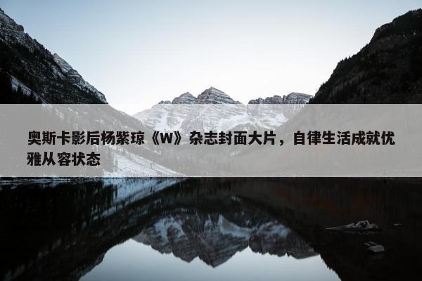 奥斯卡影后杨紫琼《W》杂志封面大片，自律生活成就优雅从容状态