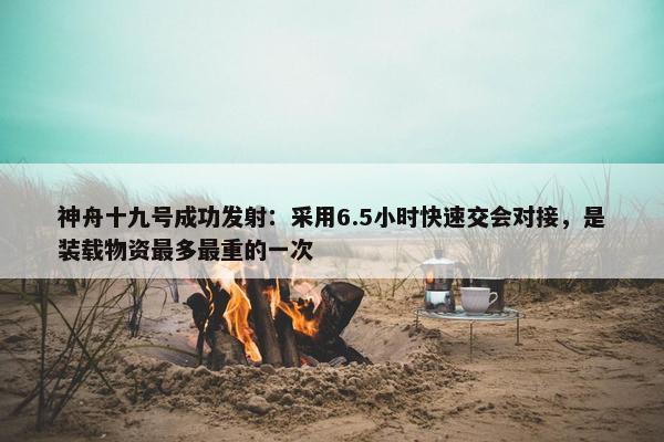 神舟十九号成功发射：采用6.5小时快速交会对接，是装载物资最多最重的一次