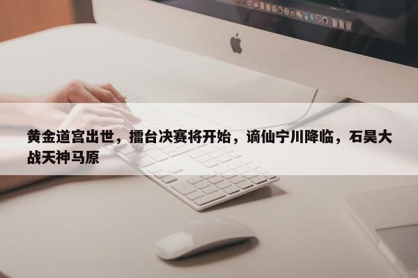 黄金道宫出世，擂台决赛将开始，谪仙宁川降临，石昊大战天神马原