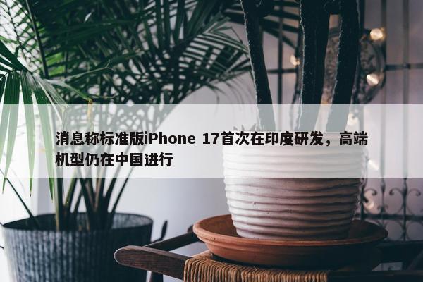 消息称标准版iPhone 17首次在印度研发，高端机型仍在中国进行