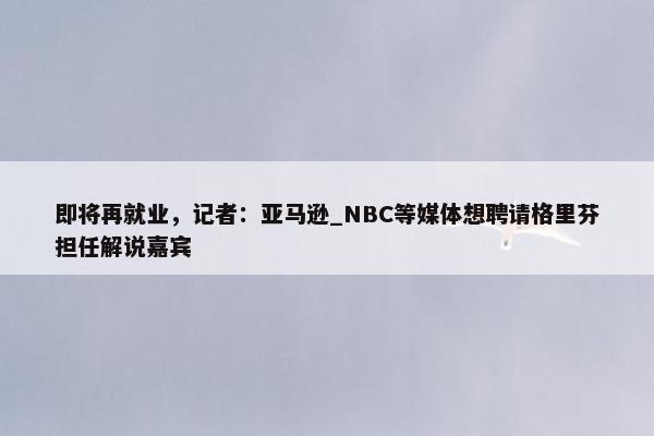 即将再就业，记者：亚马逊_NBC等媒体想聘请格里芬担任解说嘉宾