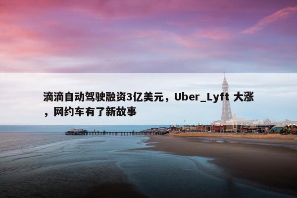 滴滴自动驾驶融资3亿美元，Uber_Lyft 大涨，网约车有了新故事