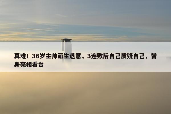 真难！36岁主帅萌生退意，3连败后自己质疑自己，替身亮相看台