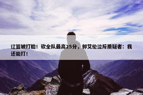 辽篮被打脸！砍全队最高25分，郭艾伦泣斥质疑者：我还能打！