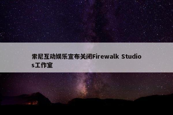 索尼互动娱乐宣布关闭Firewalk Studios工作室