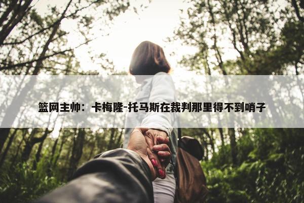 篮网主帅：卡梅隆-托马斯在裁判那里得不到哨子