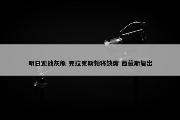 明日迎战灰熊 克拉克斯顿将缺席 西蒙斯复出