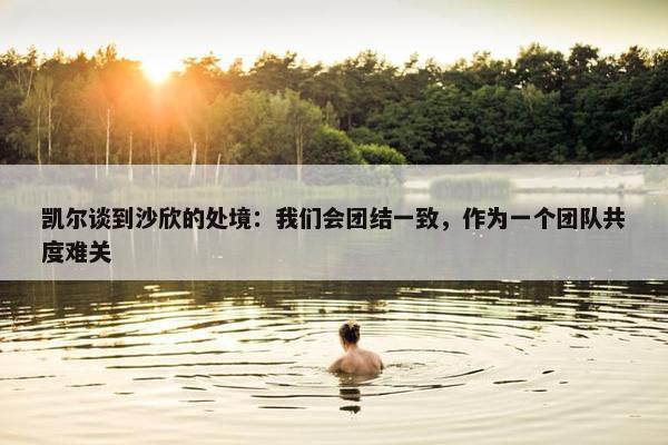 凯尔谈到沙欣的处境：我们会团结一致，作为一个团队共度难关