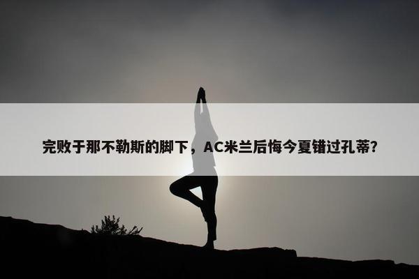 完败于那不勒斯的脚下，AC米兰后悔今夏错过孔蒂？