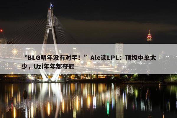 “BLG明年没有对手！”Ale谈LPL：顶级中单太少，Uzi年年都夺冠