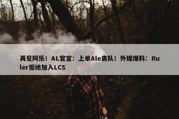 再见阿乐！AL官宣：上单Ale离队！外媒爆料：Ruler拒绝加入LCS