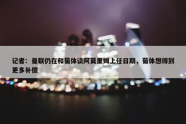 记者：曼联仍在和葡体谈阿莫里姆上任日期，葡体想得到更多补偿