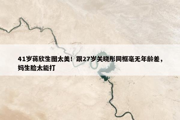 41岁蒋欣生图太美！跟27岁关晓彤同框毫无年龄差，妈生脸太能打